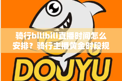骑行bilibili直播时间怎么安排?骑行主播黄金时段规划与粉丝增长全攻略 骑行bilibili直播时间怎么安排?骑行主播黄金时段规划与粉丝增长全攻略