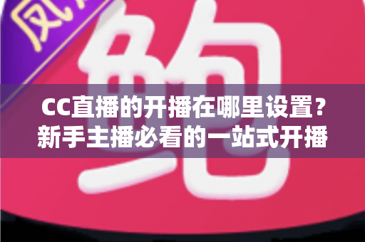 CC直播的开播在哪里设置？新手主播必看的一站式开播设置全攻略
