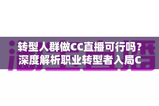 转型人群做CC直播可行吗？深度解析职业转型者入局CC直播的机遇、挑战与实操路径