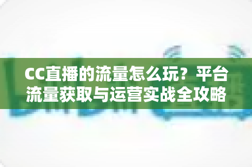 CC直播的流量怎么玩？平台流量获取与运营实战全攻略