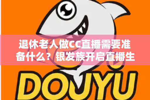 退休老人做CC直播需要准备什么?银发族开启直播生活的完整准备指南 退休老人做CC直播需要准备什么?银发族开启直播生活的完整准备指南