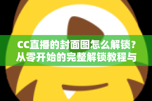 CC直播的封面图怎么解锁?从零开始的完整解锁教程与封面优化全攻略 CC直播的封面图怎么解锁?从零开始的完整解锁教程与封面优化全攻略