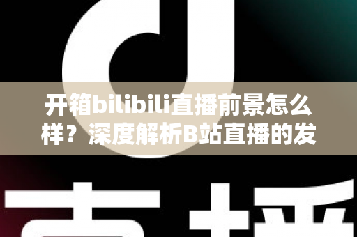 开箱bilibili直播前景怎么样？深度解析B站直播的发展潜力、变现模式与入局指南