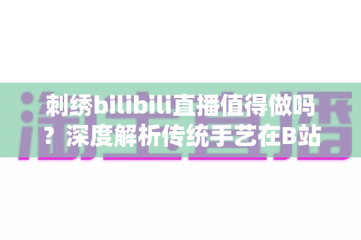 刺绣bilibili直播值得做吗？深度解析传统手艺在B站的机遇、挑战与变现前景