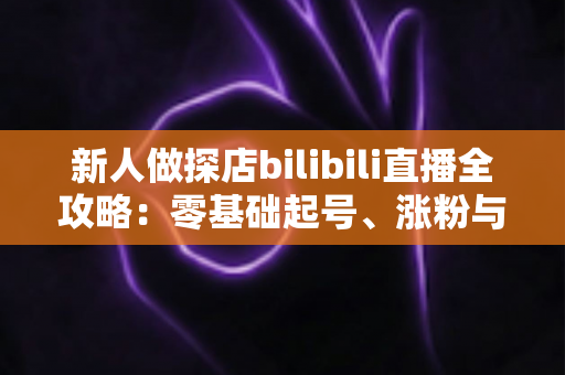 新人做探店bilibili直播全攻略：零基础起号、涨粉与变现的实战指南