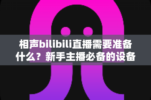 相声bilibili直播需要准备什么?新手主播必备的设备、内容与运营全攻略 相声bilibili直播需要准备什么?新手主播必备的设备、内容与运营全攻略