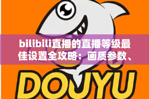 bilibili直播的直播等级最佳设置全攻略：画质参数、推流配置与升级技巧一文讲透