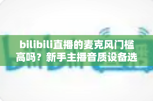 bilibili直播的麦克风门槛高吗?新手主播音质设备选购指南与入行真相全解析 bilibili直播的麦克风门槛高吗?新手主播音质设备选购指南与入行真相全解析