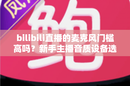 bilibili直播的麦克风门槛高吗？新手主播音质设备选购指南与入行真相全解析