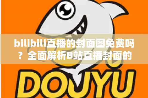 bilibili直播的封面图免费吗？全面解析B站直播封面的费用、规则与制作技巧