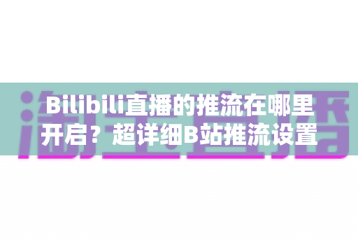 Bilibili直播的推流在哪里开启？超详细B站推流设置教程，助你快速开播