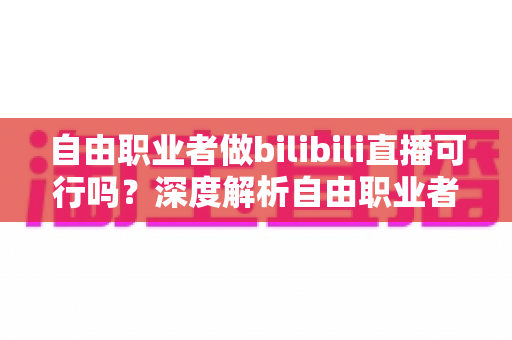 自由职业者做bilibili直播可行吗？深度解析自由职业者转型B站主播的机遇、挑战与实操指南