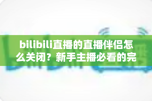 bilibili直播的直播伴侣怎么关闭？新手主播必看的完整关闭教程与避坑指南