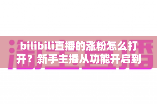 bilibili直播的涨粉怎么打开？新手主播从功能开启到快速涨粉的完整实操指南