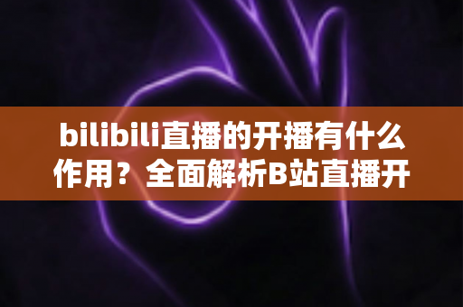 bilibili直播的开播有什么作用？全面解析B站直播开播的核心价值与运营优势