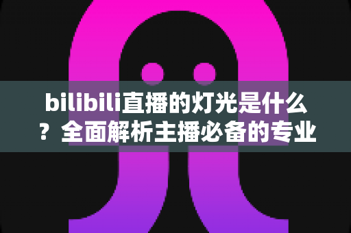 bilibili直播的灯光是什么？全面解析主播必备的专业布光方案与选购指南