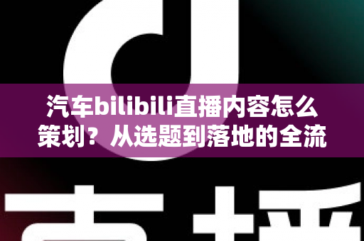 汽车bilibili直播内容怎么策划?从选题到落地的全流程实战指南 汽车bilibili直播内容怎么策划?从选题到落地的全流程实战指南