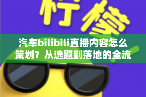 汽车bilibili直播内容怎么策划?从选题到落地的全流程实战指南 汽车bilibili直播内容怎么策划?从选题到落地的全流程实战指南