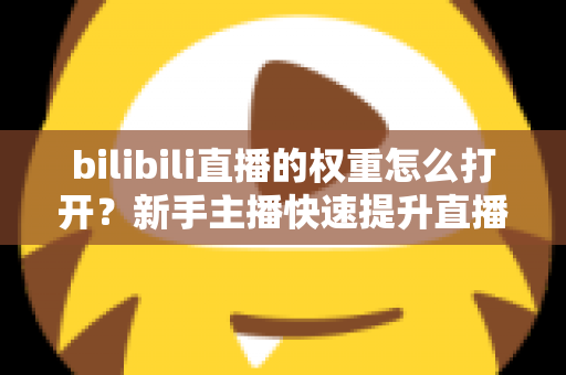 bilibili直播的权重怎么打开？新手主播快速提升直播间流量权重的完整实战指南