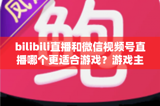 bilibili直播和微信视频号直播哪个更适合游戏？游戏主播选平台深度对比与实战指南