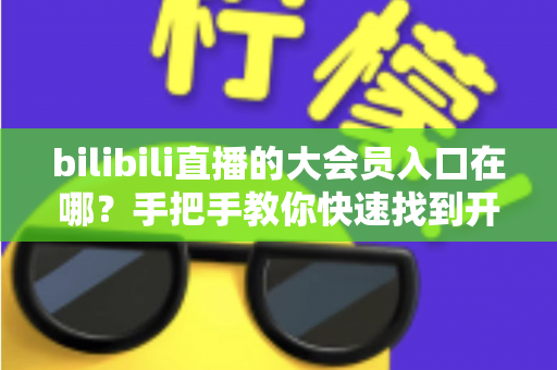 bilibili直播的大会员入口在哪？手把手教你快速找到开通位置，畅享B站全部特权