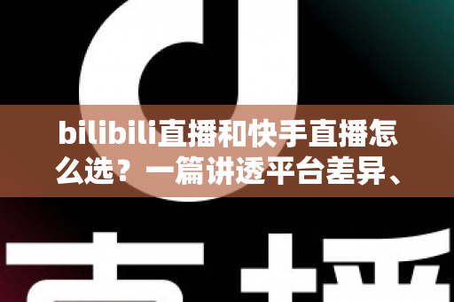 bilibili直播和快手直播怎么选？一篇讲透平台差异、流量机制与变现策略的实用指南