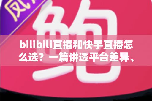 bilibili直播和快手直播怎么选？一篇讲透平台差异、流量机制与变现策略的实用指南