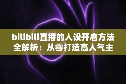 bilibili直播的人设开启方法全解析：从零打造高人气主播专属人设的实用指南