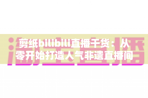 剪纸bilibili直播干货:从零开始打造人气非遗直播间全攻略 剪纸bilibili直播干货:从零开始打造人气非遗直播间全攻略