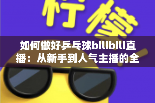 如何做好乒乓球bilibili直播：从新手到人气主播的全流程实战指南