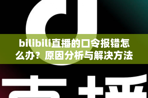 bilibili直播的口令报错怎么办？原因分析与解决方法全指南