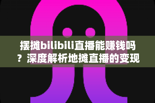 摆摊bilibili直播能赚钱吗?深度解析地摊直播的变现真相与实操指南 摆摊bilibili直播能赚钱吗?深度解析地摊直播的变现真相与实操指南