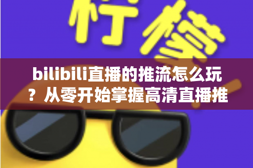 bilibili直播的推流怎么玩？从零开始掌握高清直播推流的完整实战攻略
