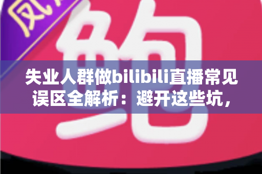 失业人群做bilibili直播常见误区全解析：避开这些坑，让你的直播事业少走弯路
