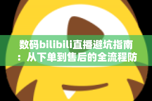 数码bilibili直播避坑指南：从下单到售后的全流程防雷手册