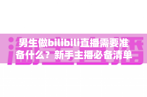 男生做bilibili直播需要准备什么？新手主播必备清单与实战指南