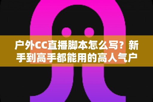 户外CC直播脚本怎么写?新手到高手都能用的高人气户外直播脚本创作实战指南 户外CC直播脚本怎么写?新手到高手都能用的高人气户外直播脚本创作实战指南
