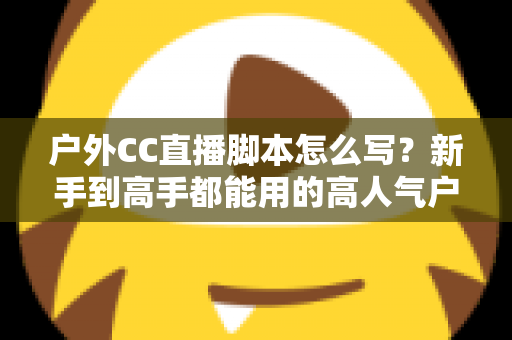户外CC直播脚本怎么写？新手到高手都能用的高人气户外直播脚本创作实战指南