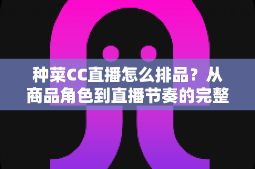 种菜CC直播怎么排品?从商品角色到直播节奏的完整排品实操指南 种菜CC直播怎么排品?从商品角色到直播节奏的完整排品实操指南