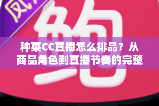 种菜CC直播怎么排品？从商品角色到直播节奏的完整排品实操指南