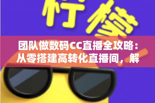 团队做数码CC直播全攻略：从零搭建高转化直播间，解锁数码带货新增长