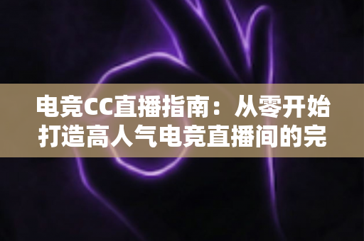 电竞CC直播指南：从零开始打造高人气电竞直播间的完整攻略