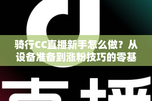 骑行CC直播新手怎么做?从设备准备到涨粉技巧的零基础实战全攻略 骑行CC直播新手怎么做?从设备准备到涨粉技巧的零基础实战全攻略