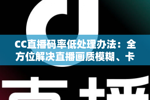 CC直播码率低处理办法：全方位解决直播画质模糊、卡顿的实用指南
