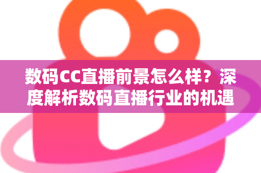 数码CC直播前景怎么样？深度解析数码直播行业的机遇、挑战与未来发展趋势
