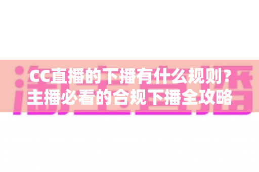 CC直播的下播有什么规则？主播必看的合规下播全攻略与注意事项解析
