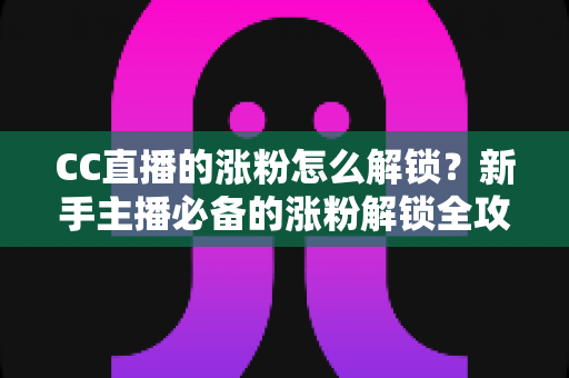 CC直播的涨粉怎么解锁?新手主播必备的涨粉解锁全攻略与实用技巧大全 CC直播的涨粉怎么解锁?新手主播必备的涨粉解锁全攻略与实用技巧大全