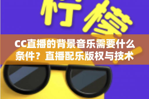 CC直播的背景音乐需要什么条件？直播配乐版权与技术要求全解析