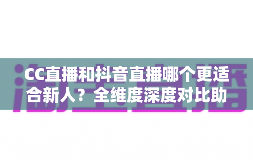 CC直播和抖音直播哪个更适合新人？全维度深度对比助你选出最佳起航平台