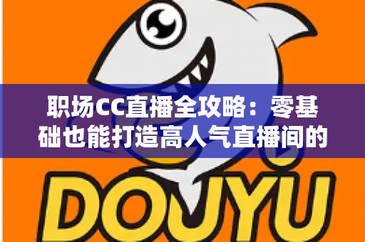 职场CC直播全攻略：零基础也能打造高人气直播间的实战宝典